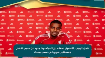 عاجل اليوم.. تفاصيل صفقة إيزاك وتحديث جديد عن مدرب الأهلي ومستقبل فيريرا في مصر بوست